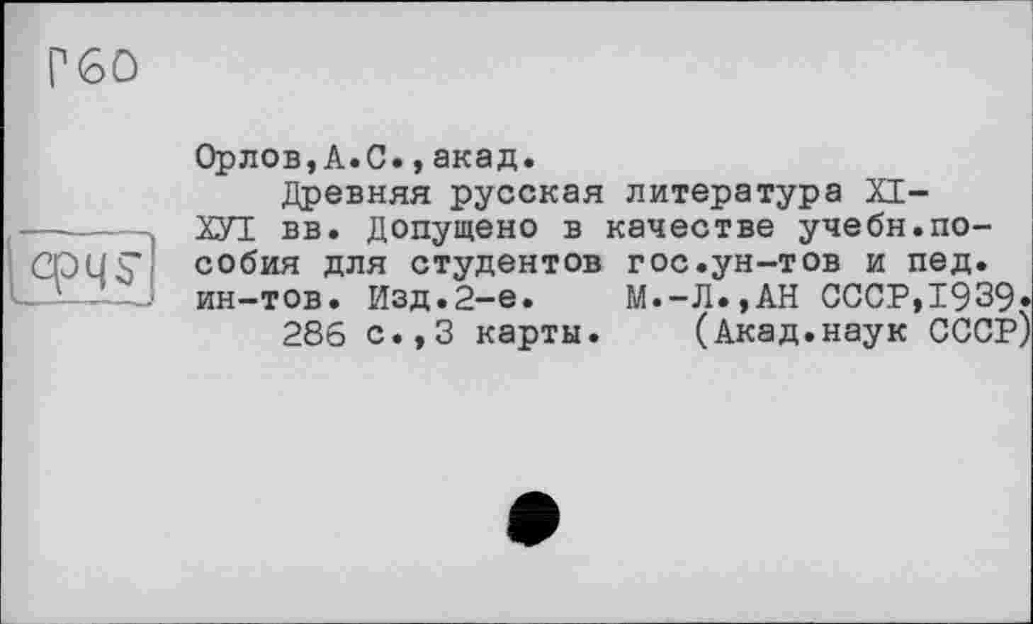 ﻿Г60
срЧ^
Орлов,А.С.,акад.
Древняя русская литература XI-
ХУІ вв. Допущено в качестве учебн.пособия для студентов гос.ун-тов и пед. ин-тов. Изд.2-е. М.-Л.,АН СССР,1939»
286 с.,3 карты. (Акад.наук СССР)